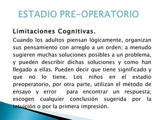 Limitaciones Cognitivas. Cuando los adultos piensan lógicamente, organizan sus pensamiento con arreglo a un orden; a menudo sugieren muchas soluciones posibles a un problema, y pueden describir dichas soluciones y como han llegado a ellas. Pueden decir que tiene significado y que no lo tiene. Los niños en el estadio preoperatorio, por otra parte, utilizan el método de ensayo y error  para encontrar un respuesta; escogen cualquier conclusión sugerida por la intuición o por la primera impresión.  