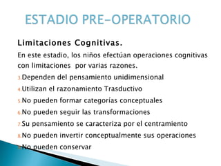Limitaciones Cognitivas. En este estadio, los niños efectúan operaciones cognitivas con limitaciones  por varias razones. Dependen del pensamiento unidimensional Utilizan el razonamiento Trasductivo No pueden formar categorías conceptuales No pueden seguir las transformaciones Su pensamiento se caracteriza por el centramiento No pueden invertir conceptualmente sus operaciones No pueden conservar  