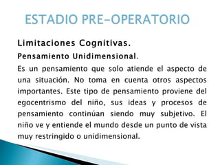 Limitaciones Cognitivas. Pensamiento Unidimensional .  Es un pensamiento que solo atiende el aspecto de una situación. No toma en cuenta otros aspectos importantes. Este tipo de pensamiento proviene del egocentrismo del niño, sus ideas y procesos de pensamiento continúan siendo muy subjetivo. El niño ve y entiende el mundo desde un punto de vista muy restringido o unidimensional.  
