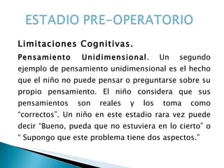 Limitaciones Cognitivas. Pensamiento Unidimensional . Un segundo ejemplo de pensamiento unidimensional es el hecho que el niño no puede pensar o preguntarse sobre su propio pensamiento. El niño considera que sus pensamientos son reales y los toma como “correctos”. Un niño en este estadio rara vez puede decir “Bueno, pueda que no estuviera en lo cierto” o “ Supongo que este problema tiene dos aspectos.”  