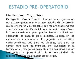 Limitaciones Cognitivas. Categorías Conceptuales . Aunque la categorización no aparece generalmente en este estadio del desarrollo, puede enseñarse y es probable que mejore el aprendizaje y la rememoración. Es posible que los niños pequeños a los que se estimulan para que limpien sus habitaciones, colocando los zapatos en el armario, la ropa en los cajones de la cómoda y  los juguetes en los sitios correspondiente, uno para los bloques, otro para los carros, otro para las muñecas, etc. Aventajen en la formación de categorías conceptuales a los niños que no han tenido la oportunidad o la responsabilidad  de realizar tareas de clasificación de este tipo. 
