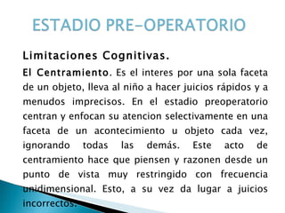 Limitaciones Cognitivas. El Centramiento . Es el interes por una sola faceta de un objeto, lleva al niño a hacer juicios rápidos y a menudos imprecisos. En el estadio preoperatorio centran y enfocan su atencion selectivamente en una faceta de un acontecimiento u objeto cada vez, ignorando todas las demás. Este acto de centramiento hace que piensen y razonen desde un punto de vista muy restringido con frecuencia unidimensional. Esto, a su vez da lugar a juicios incorrectos. 