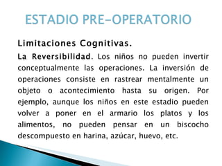 Limitaciones Cognitivas. La Reversibilidad . Los niños no pueden invertir conceptualmente las operaciones. La inversión de operaciones consiste en rastrear mentalmente un objeto o acontecimiento hasta su origen. Por ejemplo, aunque los niños en este estadio pueden volver a poner en el armario los platos y los alimentos, no pueden pensar en un biscocho descompuesto en harina, azúcar, huevo, etc. 