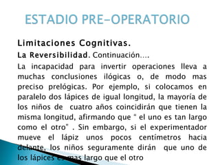 Limitaciones Cognitivas. La Reversibilidad . Continuación…. La incapacidad para invertir operaciones lleva a muchas conclusiones ilógicas o, de modo mas preciso prelógicas. Por ejemplo, si colocamos en paralelo dos lápices de igual longitud, la mayoría de los niños de  cuatro años coincidirán que tienen la misma longitud, afirmando que “ el uno es tan largo como el otro” . Sin embargo, si el experimentador mueve el lápiz unos pocos centímetros hacia delante, los niños seguramente dirán  que uno de los lápices es mas largo que el otro  