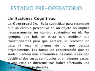 Limitaciones Cognitivas. La Conservación .  Es la capacidad para reconocer que un cambio perceptivo en un objeto no implica necesariamente un cambio sustantivo en él. Por ejemplo, una bola de pasta para moldear que transformamos para que parezca un biscocho no pesa ni mas ni menos de lo que pesaba originalmente. Las tareas de conservación que se suelen plantear mas a menudo a los niños les exigen decidir si dos cosas son iguales o, en algunos casos, si una cosa es diferente tras haber efectuado una transformación irrelevante. 