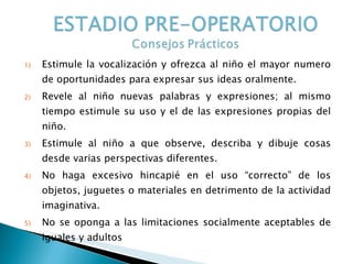 Estimule la vocalización y ofrezca al niño el mayor numero de oportunidades para expresar sus ideas oralmente. Revele al niño nuevas palabras y expresiones; al mismo tiempo estimule su uso y el de las expresiones propias del niño. Estimule al niño a que observe, describa y dibuje cosas desde varias perspectivas diferentes. No haga excesivo hincapié en el uso “correcto” de los objetos, juguetes o materiales en detrimento de la actividad imaginativa. No se oponga a las limitaciones socialmente aceptables de iguales y adultos 