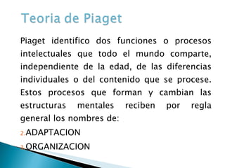 Piaget identifico dos funciones o procesos intelectuales que todo el mundo comparte, independiente de la edad, de las diferencias individuales o del contenido que se procese. Estos procesos que forman y cambian las estructuras mentales reciben por regla general los nombres de: ADAPTACION ORGANIZACION 