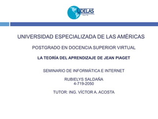 UNIVERSIDAD ESPECIALIZADA DE LAS AMÉRICAS
POSTGRADO EN DOCENCIA SUPERIOR VIRTUAL
LA TEORÍA DEL APRENDIZAJE DE JEAN PIAGET
SEMINARIO DE INFORMÁTICA E INTERNET
RUBIELYS SALDAÑA
4-719-2050
TUTOR: ING. VÍCTOR A. ACOSTA
 