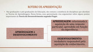 ROTEIRO DE APRESENTAÇÃO
• Nas graduações e pós-graduações de Educação, são comuns a existência de disciplinas que abordam
as Teorias de Aprendizagem. Dessa forma, essa apresentação visa argumentar sobre alguns pontos
importantes da Teoria do Desenvolvimento segundo Piaget.
APREDIZAGEM ≠
DESENVOLVIMENTO
APREDIZAGEM: relacionada à
aquisição de uma resposta
particular, aprendida em função
da experiência.
DESENVOLVIMENTO:
verdadeiro responsável pela
aquisição de conhecimento.
 