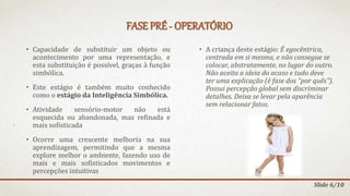 FASE PRÉ - OPERATÓRIO
• Capacidade de substituir um objeto ou
acontecimento por uma representação, e
esta substituição é possível, graças à função
simbólica.
• Este estágio é também muito conhecido
como o estágio da Inteligência Simbólica.
• Atividade sensório-motor não está
esquecida ou abandonada, mas refinada e
mais sofisticada
• Ocorre uma crescente melhoria na sua
aprendizagem, permitindo que a mesma
explore melhor o ambiente, fazendo uso de
mais e mais sofisticados movimentos e
percepções intuitivas
• A criança deste estágio: É egocêntrica,
centrada em si mesma, e não consegue se
colocar, abstratamente, no lugar do outro.
Não aceita a ideia do acaso e tudo deve
ter uma explicação (é fase dos "por quês").
Possui percepção global sem discriminar
detalhes. Deixa se levar pela aparência
sem relacionar fatos.
Slide 6/10
 