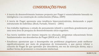 CONSIDERAÇÕES FINAIS
• A teoria do desenvolvimento humano proposta por Piaget é essencialmente baseada na
inteligência e na construção do conhecimento (Pádua, 2009)
• A teoria de Piaget apresenta uma tendência hiperconstrutivista, destacando o papel
estruturante do indivíduo. (Bock, Furtado, Teixeira - 2001)
• Seu trabalho legitimou o estudo do pensamento infantil e contribuiu grandemente para
uma nova área de pesquisa do desenvolvimento sócio-cognitivo.
• Sua teoria também teve imenso impacto na educação, programas educacionais foram
fundamentados nas descobertas de Piaget (BOCK et al, 1993).
• Estudiosos apontaram que o desempenho em problemas piagetianos pode melhorar
significativamente por meio de programas de treinamento, o que parece refutar o
conceito de Piaget de que aprender por descoberta, em vez de instrução direta, seja a
melhor forma de promover o crescimento intelectual.
SLIDE 9/10
 