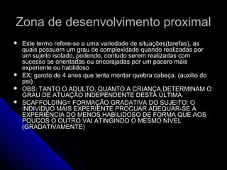 Zona de desenvolvimento proximalZona de desenvolvimento proximal
 Este termo refere-se a uma variedade de situações(tarefas), asEste termo refere-se a uma variedade de situações(tarefas), as
quais possuem um grau de complexidade quando realizadas porquais possuem um grau de complexidade quando realizadas por
um sujeito isolado, podendo, contudo serem realizadas comum sujeito isolado, podendo, contudo serem realizadas com
sucesso se orientadas ou encorajadas por um pacero maissucesso se orientadas ou encorajadas por um pacero mais
experiente ou hablidosoexperiente ou hablidoso
 EX: garoto de 4 anos que tenta montar quebra cabeça. (auxilio doEX: garoto de 4 anos que tenta montar quebra cabeça. (auxilio do
pai)pai)
 OBS: TANTO O ADULTO, QUANTO A CRIANÇA DETERMINAM OOBS: TANTO O ADULTO, QUANTO A CRIANÇA DETERMINAM O
GRAU DE ATUAÇÃO INDEPENDENTE DESTA ÚLTIMAGRAU DE ATUAÇÃO INDEPENDENTE DESTA ÚLTIMA
 SCAFFOLDING= FORMAÇÃO GRADATIVA DO SUJEITO: OSCAFFOLDING= FORMAÇÃO GRADATIVA DO SUJEITO: O
INDIVIDUO MAIS EXPERIENTE PROCUAR ADEQUAR-SE ÀINDIVIDUO MAIS EXPERIENTE PROCUAR ADEQUAR-SE À
EXPERIÊNCIA DO MENOS HABILIDOSO DE FORMA QUE AOSEXPERIÊNCIA DO MENOS HABILIDOSO DE FORMA QUE AOS
POUCOS O OUTRO VAI ATINGINDO O MESMO NÍVELPOUCOS O OUTRO VAI ATINGINDO O MESMO NÍVEL
(GRADATIVAMENTE)(GRADATIVAMENTE)
 