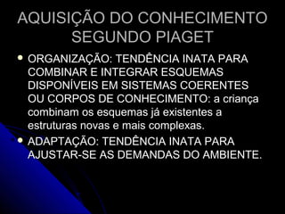 AQUISIÇÃO DO CONHECIMENTOAQUISIÇÃO DO CONHECIMENTO
SEGUNDO PIAGETSEGUNDO PIAGET
 ORGANIZAÇÃO: TENDÊNCIA INATA PARAORGANIZAÇÃO: TENDÊNCIA INATA PARA
COMBINAR E INTEGRAR ESQUEMASCOMBINAR E INTEGRAR ESQUEMAS
DISPONÍVEIS EM SISTEMAS COERENTESDISPONÍVEIS EM SISTEMAS COERENTES
OU CORPOS DE CONHECIMENTO: a criançaOU CORPOS DE CONHECIMENTO: a criança
combinam os esquemas já existentes acombinam os esquemas já existentes a
estruturas novas e mais complexas.estruturas novas e mais complexas.
 ADAPTAÇÃO: TENDÊNCIA INATA PARAADAPTAÇÃO: TENDÊNCIA INATA PARA
AJUSTAR-SE AS DEMANDAS DO AMBIENTE.AJUSTAR-SE AS DEMANDAS DO AMBIENTE.
 