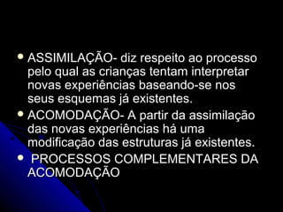  ASSIMILAÇÃO- diz respeito ao processoASSIMILAÇÃO- diz respeito ao processo
pelo qual as crianças tentam interpretarpelo qual as crianças tentam interpretar
novas experiências baseando-se nosnovas experiências baseando-se nos
seus esquemas já existentes.seus esquemas já existentes.
 ACOMODAÇÃO- A partir da assimilaçãoACOMODAÇÃO- A partir da assimilação
das novas experiências há umadas novas experiências há uma
modificação das estruturas já existentes.modificação das estruturas já existentes.
 PROCESSOS COMPLEMENTARES DAPROCESSOS COMPLEMENTARES DA
ACOMODAÇÃOACOMODAÇÃO
 