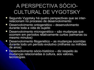 A PERSPECTIVA SÓCIO-A PERSPECTIVA SÓCIO-
CULTURAL DE VYGOTSKYCULTURAL DE VYGOTSKY
 Segundo Vygotsky há quatro perspectivas que se inter-Segundo Vygotsky há quatro perspectivas que se inter-
relacionam no processo de desenvolvimento:relacionam no processo de desenvolvimento:
 Desenvolvimento ontogenético – desenvolvimentoDesenvolvimento ontogenético – desenvolvimento
durante toda a vida do sujeitodurante toda a vida do sujeito
 Desenvolvimento microgenético – são mudanças queDesenvolvimento microgenético – são mudanças que
ocorrem em períodos relativamente curtos (semanas ouocorrem em períodos relativamente curtos (semanas ou
mesmo minutos)mesmo minutos)
 Desenvolvimento filogenético – as mudanças ocorridasDesenvolvimento filogenético – as mudanças ocorridas
durante todo um período evolutivo (milhares ou milhõesdurante todo um período evolutivo (milhares ou milhões
de anos)de anos)
 Desenvolvimento sócio-histórico – diz respeito àsDesenvolvimento sócio-histórico – diz respeito às
mudanças relacionadas à cultura, aos valores,mudanças relacionadas à cultura, aos valores,
tecnologias.tecnologias.
 