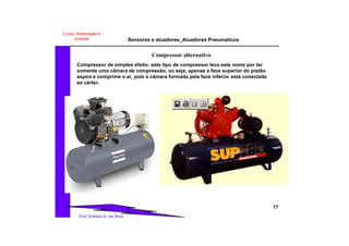 Sensores e atuadores_Atuadores Pneumaticos
17
Prof. Edilson A. da Silva
Curso: Automação e
controle
Compressor alternativo
Compressor de simples efeito: este tipo de compressor leva este nome por ter
somente uma câmara de compressão, ou seja, apenas a face superior do pistão
aspira e comprime o ar, pois a câmara formada pela face inferior está conectada
ao cárter.
 