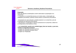 Sensores e atuadores_Atuadores Pneumaticos
27
Prof. Edilson A. da Silva
Curso: Automação e
controle
Preparação
Estas são algumas considerações a serem observadas na preparação do ar
comprimido:
•. a impureza no ar comprimido provoca, em muitos casos, a interrupção nas
instalações pneumáticas, podendo inclusive destruir os elementos pneumáticos;
. é importante dar maior atenção à umidade presente no ar comprimido, pois ela
é prejudicial aos elementos pneumáticos.
•. para eliminar o condensado na rede de condutores de ar comprimido, utilizam-se
os refrigeradores intermediários e finais;
•. o ar comprimido, quando com umidade (água), deve ser secado, e, para isso,
•existem os seguintes processos:
- secagem por adsorção (processo químico);
- secagem por absorção (processo físico);
- secagem por refrigeração.
 