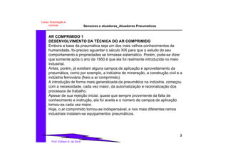Sensores e atuadores_Atuadores Pneumaticos
3
Prof. Edilson A. da Silva
Curso: Automação e
controle
AR COMPRIMIDO 1
DESENVOLVIMENTO DA TÉCNICA DO AR COMPRIMIDO
Embora a base da pneumática seja um dos mais velhos conhecimentos da
humanidade, foi preciso aguardar o século XIX para que o estudo do seu
comportamento e propriedades se tornasse sistemático. Porém, pode-se dizer
que somente após o ano de 1950 é que ela foi realmente introduzida no meio
industrial.
Antes, porém, já existiam alguns campos de aplicação e aproveitamento da
pneumática, como por exemplo, a indústria de mineração, a construção civil e a
indústria ferroviária (freio a ar comprimido).
A introdução de forma mais generalizada da pneumática na indústria, começou
com a necessidade, cada vez maior, da automatização e racionalização dos
processos de trabalho.
Apesar de sua rejeição inicial, quase que sempre proveniente da falta de
conhecimento e instrução, ela foi aceita e o número de campos de aplicação
tornou-se cada vez maior.
Hoje, o ar comprimido tornou-se indispensável, e nos mais diferentes ramos
industriais instalam-se equipamentos pneumáticos.
 