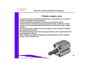 Sensores e atuadores_Atuadores Pneumaticos
39
Prof. Edilson A. da Silva
Curso: Automação e
controle
Cilindro simples ação
Os cilindros de ação simples são acionados por ar comprimido de um só lado, e
portanto, trabalham só em uma direção.
O retrocesso efetua-se mediante uma mola ou por uma força externa.
A força da mola é calculada para que ela possa retroceder o pistão em posição
inicial, com uma velocidade suficientemente alta, sem absorver, porém, energia
elevada.
Em cilindros de ação simples com mola montada, o curso do êmbolo é limitado
pelo comprimento da mola.
Por esta razão fabricam-se cilindros de ação simples só com comprimento de até
aproximadamente 100 mm.
Estes elementos de trabalho empregam-se principalmente para fixar, expulsar,
prensar, elevar, alimentar, etc.
 