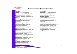 Sensores e atuadores_Atuadores Pneumaticos
4
Prof. Edilson A. da Silva
Curso: Automação e
controle
Desvantagens
Preparação: o ar comprimido requer
uma boa preparação. Impureza e
umidade devem ser evitadas, pois
provocam desgastes.
Compressibilidade: não é possível
manter uniformes e constantes as
velocidades dos pistões mediante o ar
comprimido.
Escape de ar: o escape de ar é ruidoso.
Custos: o ar comprimido é uma fonte de
energia muito custosa. O custo de ar
comprimido torna-se mais elevado se na
rede de distribuição e nos
equipamentos houver vazamentos
consideráveis.
Vantagens
Volume: o ar a ser comprimido
encontra-se em quantidades ilimitadas
praticamente em todos os lugares.
Transporte: facilmente transportável por
tubulações.
Armazenagem: o ar pode ser sempre
armazenado ou transportado em
reservatórios.
Temperatura: garantia de
funcionamento seguro, apesar das
oscilações de temperatura.
Segurança: não existe o perigo de
explosão ou incêndio.
Limpeza: o ar comprimido é limpo, não
polui o ambiente.
Construção: os elementos de trabalho
são de construção simples.
Velocidade: ao ar comprimido permite
alcançar altas velocidades de trabalho.
Regulagem: as velocidades e forças dos
elementos a ar comprimido são
reguláveis sem escala.
Segurança contra sobrecarga: os
elementos e ferramentas a ar
comprimido são carregáveis até a
parada final e, portanto, seguros contra
sobrecarga.
 