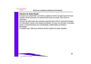 Sensores e atuadores_Atuadores Pneumaticos
42
Prof. Edilson A. da Silva
Curso: Automação e
controle
Cilindro de Ação Dupla
A força do ar comprimido movimenta o pistão do cilindro de ação dupla em duas
direções. Será produzida uma determinada força no avanço, bem como no
retrocesso.
Cilindros de ação dupla são utilizados especialmente onde é necessário também
em retrocesso, exercer uma função de trabalho. O curso, em princípio, é ilimitado,
porém, é importante levar em consideração a deformação por flexão e
flambagem.
A vedação aqui, efetua-se mediante êmbolo (pistão de dupla vedação).
 