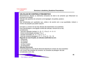 Sensores e atuadores_Atuadores Pneumaticos
45
Prof. Edilson A. da Silva
Curso: Automação e
controle
VÁLVULAS DE CONTROLE PNEUMÁTICO
Denominam-se válvulas os elementos emissores de sinal e de comando que influenciam os
processos de trabalho.
Válvulas são aparelhos de comando ou de regulagem, de partida, parada e
direção.
São simbolizadas por quadrados que, unidos e de acordo com a sua quantidade, indicam o
número de posições que podem assumir.
A função e o número de vias das válvulas são desenhados nos quadrados.
Para intensificação e uma ligação correta das válvulas, marcam-se as vias,
considerando:
. vias para utilização (saídas): A – B – C – D ou 2 – 4 – 6 – 8
. linhas de alimentação (entrada): P ou 1
. escapes (exaustão): R – S – T ou 3 – 5 – 7
. linha de comando (pilotagem): Z – Y – X ou 12 – 14 – 16
Segundo as suas funções, as válvulas subdividem-se em:
•. direcionais
•. de bloqueio
•. de pressão
•. de fluxo (vazão)
•. de fechamento
Válvulas Direcionais
A denominação de uma válvula direcional depende do número de vias (conexões)
e do número das posições de comando. As conexões de pilotagem não são
consideradas como vias.
 