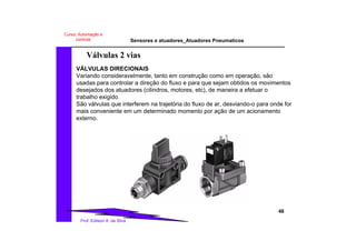 Sensores e atuadores_Atuadores Pneumaticos
48
Prof. Edilson A. da Silva
Curso: Automação e
controle
Válvulas 2 vias
VÁLVULAS DIRECIONAIS
Variando consideravelmente, tanto em construção como em operação, são
usadas para controlar a direção do fluxo e para que sejam obtidos os movimentos
desejados dos atuadores (cilindros, motores, etc), de maneira a efetuar o
trabalho exigido.
São válvulas que interferem na trajetória do fluxo de ar, desviando-o para onde for
mais conveniente em um determinado momento por ação de um acionamento
externo.
 
