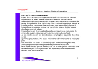 Sensores e atuadores_Atuadores Pneumaticos
5
Prof. Edilson A. da Silva
Curso: Automação e
controle
PRODUÇÃO DO AR COMPRIMIDO
Para a produção de ar comprimido são necessários compressores, os quais
comprimem o ar para a pressão de trabalho desejada. Na maioria dos
acionamentos e comandos pneumáticos se encontra, geralmente, uma estação
central de distribuição de ar comprimido. Não é necessário calcular e planejar a
transformação e transmissão da energia para cada consumidor individual. A
instalação de compressão fornece o ar comprimido para os devidos lugares
através de uma rede tubular.
Instalações móveis de produção são usadas, principalmente, na indústria de
mineração, ou para máquinas que freqüentemente mudam de local.
Já ao projetar, devem ser consideradas a ampliação e aquisição de outros
novos
aparelhos pneumáticos. Por isso é necessário sobredimensionar a instalação
para
que mais tarde não venha se constatar que ela está sobrecarregada. Uma
ampliação posterior da instalação se torna geralmente muito cara.
Muito importante é o grau de pureza do ar. Um ar limpo garante uma longa vida
útil da instalação. A utilização correta dos diversos tipos de compressores
também deve ser considerado.
 