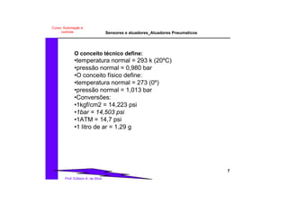 Sensores e atuadores_Atuadores Pneumaticos
7
Prof. Edilson A. da Silva
Curso: Automação e
controle
O conceito técnico define:
•temperatura normal = 293 k (20ºC)
•pressão normal = 0,980 bar
•O conceito físico define:
•temperatura normal = 273 (0º)
•pressão normal = 1,013 bar
•Conversões:
•1kgf/cm2 = 14,223 psi
•1bar = 14,503 psi
•1ATM = 14,7 psi
•1 litro de ar = 1,29 g
 