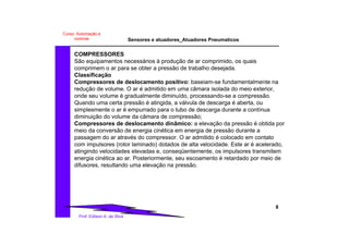 Sensores e atuadores_Atuadores Pneumaticos
8
Prof. Edilson A. da Silva
Curso: Automação e
controle
COMPRESSORES
São equipamentos necessários à produção de ar comprimido, os quais
comprimem o ar para se obter a pressão de trabalho desejada.
Classificação
Compressores de deslocamento positivo: baseiam-se fundamentalmente na
redução de volume. O ar é admitido em uma câmara isolada do meio exterior,
onde seu volume é gradualmente diminuído, processando-se a compressão.
Quando uma certa pressão é atingida, a válvula de descarga é aberta, ou
simplesmente o ar é empurrado para o tubo de descarga durante a contínua
diminuição do volume da câmara de compressão;
Compressores de deslocamento dinâmico: a elevação da pressão é obtida por
meio da conversão de energia cinética em energia de pressão durante a
passagem do ar através do compressor. O ar admitido é colocado em contato
com impulsores (rotor laminado) dotados de alta velocidade. Este ar é acelerado,
atingindo velocidades elevadas e, conseqüentemente, os impulsores transmitem
energia cinética ao ar. Posteriormente, seu escoamento é retardado por meio de
difusores, resultando uma elevação na pressão.
 