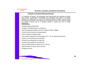 Sensores e atuadores_Atuadores Pneumaticos
90
Prof. Edilson A. da Silva
Curso: Automação e
controle
Contador de Impulsos Microprocessado
Os contadores de impulsos microprocessados foram desenvolvidos para aplicações industriais
onde precisão, repetibilidade e confiabilidade são fundamentais para garantir o uso destes
aparelhos em serviços contínuos, sob as mais rígidas condições de trabalho. Possui memória
permanente, tipo EEPROM, o que dispensa o uso de baterias, pois em caso de falta de energia
sua memória armazena não só a contagem indicada no display bem como os dados
programados.
Características:
•Programável pelas teclas frontais.
•Contagem UP/OWN(progressiva ou regressiva).
•Fator de multiplicação ajustável entre 0,001 a 9999 ou 0,00001 a 999999.
•Tempo de pulso de saída com duração ajustável.
•Filtro de entrada de contagem ajustai.
•Tres entradas configuráveis com alimentação, 24 Vcc – 50 mA, próprias para sensores:
•Entrada E1 para dispositivos com saída NPN.
•Entrada E2 para dispositivos com saída PNP.
•Entrada E3 para dispositivos com saída NPN.
•Duas pre-determinaçoes com saida à rele 5 A, 250 Vca.
•Reset automático ou manual (local ou remoto).
•Protegido por senha.
 