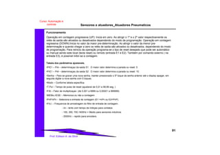 Sensores e atuadores_Atuadores Pneumaticos
91
Prof. Edilson A. da Silva
Curso: Automação e
controle
Funcionamento
Operação em contagem progressiva (UP): Inicia em zero. Ao atingir o 1º e o 2º valor respectivamente os
relés de saída são ativados ou desativados dependendo do modo de programação. Operação em contagem
regressiva (DOWN):Inicia no valor da maior pre-determinação. Ao atingir o valor da menor pre-
determinação e quando chegar a zero os relés de saída são ativados ou desativados, dependendo do modo
de programação. Para reinicio da operação programa-se o tipo de reset desejado que pode ser automático
ou manual sendo este local (tecla reset) ou remoto (entrada E1 e E2). Também por comando externo ( na
entrada E3), é possível inibir-se a contagem.
Tabela dos parâmetros ajustaveis.
•PrE1 – Pré – determinaçao da saida S1 . O maior valor determina a parada ou reset. 5
•PrE1 – Pré – determinaçao da saida S2 . O maior valor determina a parada ou reset. 10.
•Senha – Para se gravar uma nova senha, manter pressionado o 5º toque da senha anterior até o display apagar, em
seguida digitar a nova senha com 5 toques.
•Modo – Conforme tabela especifica.
•T.Pul – Tempo de pulso de reset (ajustavel de 0,01 a 99,99 seg. )
•FAt – Fator de multiplicaçao (de 0,001 a 9999 ou 0,00001 a 999999).
•MEMo./rESE – Memoriza ou não a contagem.
•PnP/nPn – Seleciona a entrada de contagem (E1 =nPn ou E2=PnP).
•FILt. – Frequencia de amostragem do filtro de entrada de contagem.
- ini – lento com tempo de inibiçao para contatos
- 100, 350, 700,1400Hz = Medio para sensores indutivos.
- 2000Hz – rapido para encoders.
 