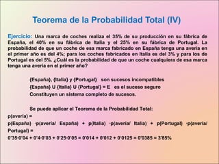 Teorema de la Probabilidad Total (IV)
Ejercicio: Una marca de coches realiza el 35% de su producción en su fábrica de
España, el 40% en su fábrica de Italia y el 25% en su fábrica de Portugal. La
probabilidad de que un coche de esa marca fabricado en España tenga una avería en
el primer año es del 4%; para los coches fabricados en Italia es del 3% y para los de
Portugal es del 5%. ¿Cuál es la probabilidad de que un coche cualquiera de esa marca
tenga una avería en el primer año?
{España}, {Italia} y {Portugal} son sucesos incompatibles
{España} U {Italia} U {Portugal} = E es el suceso seguro
Constituyen un sistema completo de sucesos.
Se puede aplicar el Teorema de la Probabilidad Total:
p(avería) =
p(España) ·p(avería/ España) + p(Italia) ·p(avería/ Italia) + p(Portugal) ·p(avería/
Portugal) =
0’35·0’04 + 0’4·0’03 + 0’25·0’05 = 0'014 + 0'012 + 0‘0125 = 0'0385 = 3'85%
 