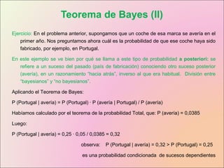Teorema de Bayes (II)
Ejercicio: En el problema anterior, supongamos que un coche de esa marca se avería en el
primer año. Nos preguntamos ahora cuál es la probabilidad de que ese coche haya sido
fabricado, por ejemplo, en Portugal.
En este ejemplo se ve bien por qué se llama a este tipo de probabilidad a posteriori: se
refiere a un suceso del pasado (país de fabricación) conociendo otro suceso posterior
(avería), en un razonamiento “hacia atrás”, inverso al que era habitual. División entre
“bayesianos” y “no bayesianos”.
Aplicando el Teorema de Bayes:
P (Portugal | avería) = P (Portugal) · P (avería | Portugal) / P (avería)
Habíamos calculado por el teorema de la probabilidad Total, que: P (avería) = 0,0385
Luego:
P (Portugal | avería) = 0,25 · 0,05 / 0,0385 = 0,32
observa: P (Portugal | avería) = 0,32 > P (Portugal) = 0,25
es una probabilidad condicionada de sucesos dependientes
 