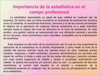 Importancia de la estadística en el
campo profesional
La estadística desempeña un papel de gran utilidad en cualquier tipo de
empresa. De hecho, esto ya viene ocurriendo en empresas de sectores tan diversos
como el industrial, el económico-financiero, servicios o el de las nuevas tecnologías
el objetivo de la aplicación de cualquier técnica estadística va a estar orientado
siempre hacia la mejora del nivel de eficiencia en la toma de decisiones. En este
sentido, una gestión óptima se caracterizará por una utilización racional y sensible
de los recursos, tanto económicos como naturales, compatible con la maximización
de beneficios.
Esta empresa es del rubro de la construcción por la cual es muy importante la
aplicación de la estadística en el ámbito empresarial y como medir el nivel de la
calidad del servicio ofrecido hacia los clientes (mano de obra, materias primas
medidas, máquinas y medio ambiente), procesos administrativos y/o servicios con
objeto de verificar si todas y cada una de las partes del proceso y servicio cumplen
con unas ciertas exigencias de calidad y ayudar a cumplirlas, entendiendo por
calidad “la aptitud del producto y/o servicio para su uso”. La aplicación de técnicas
estadísticas al control está basada en el estudio y evaluación de la
variabilidad existente en cualquier tipo de proceso que es principalmente el objeto
de la estadística.
 