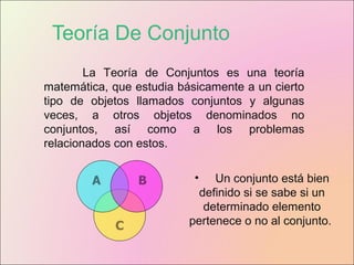Teoría De Conjunto
La Teoría de Conjuntos es una teoría
matemática, que estudia básicamente a un cierto
tipo de objetos llamados conjuntos y algunas
veces, a otros objetos denominados no
conjuntos, así como a los problemas
relacionados con estos.
• Un conjunto está bien
definido si se sabe si un
determinado elemento
pertenece o no al conjunto.
 