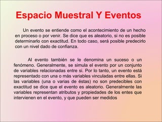 Espacio Muestral Y Eventos
Un evento se entiende como el acontecimiento de un hecho
en proceso o por venir. Se dice que es aleatorio, si no es posible
determinarlo con exactitud. En todo caso, será posible predecirlo
con un nivel dado de confianza.
Al evento también se le denomina un suceso o un
fenómeno. Generalmente, se simula el evento por un conjunto
de variables relacionadas entre si. Por lo tanto, un evento está
representado con una o más variables vinculadas entre ellas. Si
las variables (una o varias de éstas) no son predecibles con
exactitud se dice que el evento es aleatorio. Generalmente las
variables representan atributos y propiedades de los entes que
intervienen en el evento, y que pueden ser medidos
 