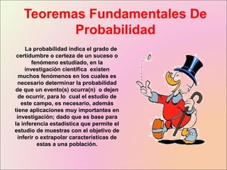 Teoremas Fundamentales De
Probabilidad
La probabilidad indica el grado de
certidumbre o certeza de un suceso o
fenómeno estudiado, en la
investigación científica existen
muchos fenómenos en los cuales es
necesario determinar la probabilidad
de que un evento(s) ocurra(n) o dejen
de ocurrir, para lo cual el estudio de
este campo, es necesario, además
tiene aplicaciones muy importantes en
investigación; dado que es base para
la inferencia estadística que permite el
estudio de muestras con el objetivo de
inferir o extrapolar características de
estas a una población.
 