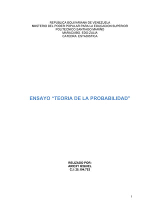 1
REPUBLICA BOLIVARIANA DE VENEZUELA
MIISTERIO DEL PODER POPULAR PARA LA EDUCACION SUPERIOR
POLITECNICO SANTIAGO MARIÑO
MARACAIBO. EDO-ZULIA
CATEDRA: ESTADISTICA
ENSAYO “TEORIA DE LA PROBABILIDAD”
RELIZADO POR:
ARIEXY IZQUIEL
C.I: 25.194.753
 