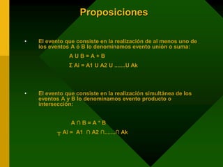 Proposiciones
• El evento que consiste en la realización de al menos uno de
los eventos A ó B lo denominamos evento unión o suma:
A U B = A + B
Σ Ai = A1 U A2 U .......U Ak
• El evento que consiste en la realización simultánea de los
eventos A y B lo denominamos evento producto o
intersección:
A ∩ B = A * B
╥ Ai = A1 ∩ A2 ∩.......∩ Ak
 