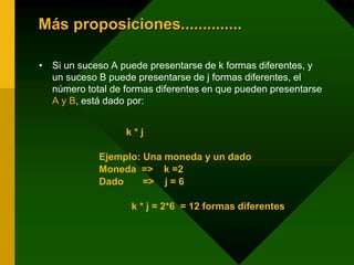 Más proposiciones..............
• Si un suceso A puede presentarse de k formas diferentes, y
un suceso B puede presentarse de j formas diferentes, el
número total de formas diferentes en que pueden presentarse
A y B, está dado por:
k * j
Ejemplo: Una moneda y un dado
Moneda => k =2
Dado => j = 6
k * j = 2*6 = 12 formas diferentes
 