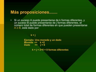 Más proposiciones.......
• Si un suceso A puede presentarse de k formas diferentes, y
un suceso B puede presentarse de j formas diferentes, el
número total de formas diferentes en que pueden presentarse
A ó B, está dado por:
k + j
Ejemplo: Una moneda y un dado
Moneda => k =2
Dado => j = 6
k + j = 2+6 = 8 formas diferentes
 