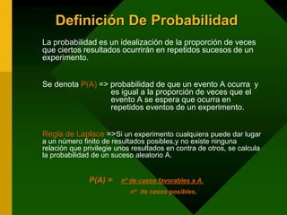 Definición De Probabilidad
La probabilidad es un idealización de la proporción de veces
que ciertos resultados ocurrirán en repetidos sucesos de un
experimento.
Se denota P(A) => probabilidad de que un evento A ocurra y
es igual a la proporción de veces que el
evento A se espera que ocurra en
repetidos eventos de un experimento.
Regla de Laplace =>Si un experimento cualquiera puede dar lugar
a un número finito de resultados posibles,y no existe ninguna
relación que privilegie unos resultados en contra de otros, se calcula
la probabilidad de un suceso aleatorio A.
P(A) = nº de casos favorables a A.
nº de casos posibles.
 