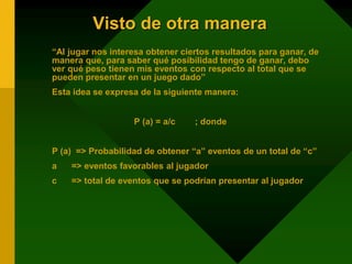 Visto de otra manera
“Al jugar nos interesa obtener ciertos resultados para ganar, de
manera que, para saber qué posibilidad tengo de ganar, debo
ver qué peso tienen mis eventos con respecto al total que se
pueden presentar en un juego dado”
Esta idea se expresa de la siguiente manera:
P (a) = a/c ; donde
P (a) => Probabilidad de obtener “a” eventos de un total de “c”
a => eventos favorables al jugador
c => total de eventos que se podrían presentar al jugador
 