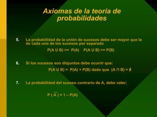 Axiomas de la teoría de
probabilidades
5. La probabilidad de la unión de sucesos debe ser mayor que la
de cada uno de los sucesos por separado
P(A U B) >= P(A) P(A U B) >= P(B)
6. Si los sucesos son disjuntos debe ocurrir que:
P(A U B) = P(A) + P(B) dado que (A ∩ B) = 0
7. La probabilidad del suceso contrario de A, debe valer;
P ( A ) = 1 – P(A)
 