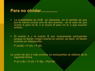 Para no olvidar..............
• La probabilidad de AUB se interpreta en el sentido de que
por lo menos ocurre uno de dos eventos , en el caso de que
ocurra A pero no B, o si ocurre B pero no A; o que ocurran
ambos.
• El evento A y el evento B son mutuamente excluyentes
porque no tienen ningún evento en común, es decir, no tienen
eventos en intersección.
P (AUB) = P (A) + P (B).
La unión de dos o más eventos no excluyentes se obtiene de la
siguiente forma.
P (A U B) = P (A) + P (B) – P(A∩B).
 