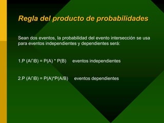 Regla del producto de probabilidades
Sean dos eventos, la probabilidad del evento intersección se usa
para eventos independientes y dependientes será:
1.P (A∩B) = P(A) * P(B) eventos independientes
2.P (A∩B) = P(A)*P(A/B) eventos dependientes
 