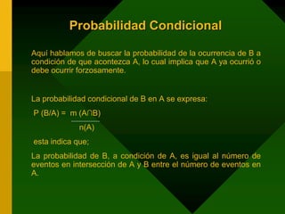 Probabilidad Condicional
Aquí hablamos de buscar la probabilidad de la ocurrencia de B a
condición de que acontezca A, lo cual implica que A ya ocurrió o
debe ocurrir forzosamente.
La probabilidad condicional de B en A se expresa:
P (B/A) = m (A∩B)
n(A)
esta indica que;
La probabilidad de B, a condición de A, es igual al número de
eventos en intersección de A y B entre el número de eventos en
A.
 