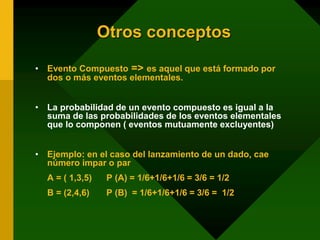 Otros conceptos
• Evento Compuesto => es aquel que está formado por
dos o más eventos elementales.
• La probabilidad de un evento compuesto es igual a la
suma de las probabilidades de los eventos elementales
que lo componen ( eventos mutuamente excluyentes)
• Ejemplo: en el caso del lanzamiento de un dado, cae
número impar o par
A = ( 1,3,5) P (A) = 1/6+1/6+1/6 = 3/6 = 1/2
B = (2,4,6) P (B) = 1/6+1/6+1/6 = 3/6 = 1/2
 