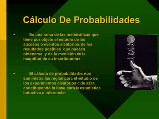 Cálculo De Probabilidades
• Es una rama de las matemáticas que
tiene por objeto el estudio de los
sucesos o eventos aleatorios, de los
resultados posibles que pueden
obtenerse, y de la medición de la
magnitud de su incertidumbre
• El cálculo de probabilidades nos
suministra las reglas para el estudio de
los experimentos aleatorios o de azar,
constituyendo la base para la estadística
inductiva o inferencial
 